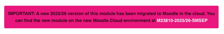 Example Banner which appears in Moodle modules when your module is rolled to the cloud. "IMPORTANT: A new 2025/26 version of this module has been migrated to Moodle in the cloud. You can find the new module on the new Moodle Cloud environment at M23810-2025/26-SMSEP" on a pink banner as an indication of what to expect in a Moodle module.